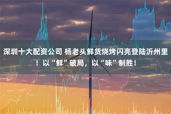 深圳十大配资公司 杨老头鲜货烧烤闪亮登陆沂州里！以“鲜”破局，以“味”制胜！