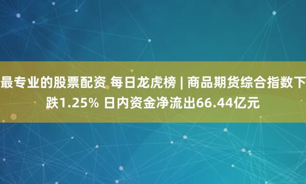最专业的股票配资 每日龙虎榜 | 商品期货综合指数下跌1.25% 日内资金净流出66.44亿元