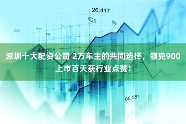 深圳十大配资公司 2万车主的共同选择，领克900上市百天获行业点赞！