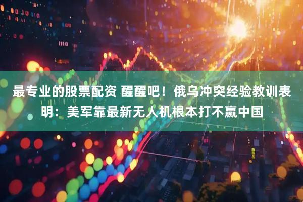 最专业的股票配资 醒醒吧！俄乌冲突经验教训表明：美军靠最新无人机根本打不赢中国