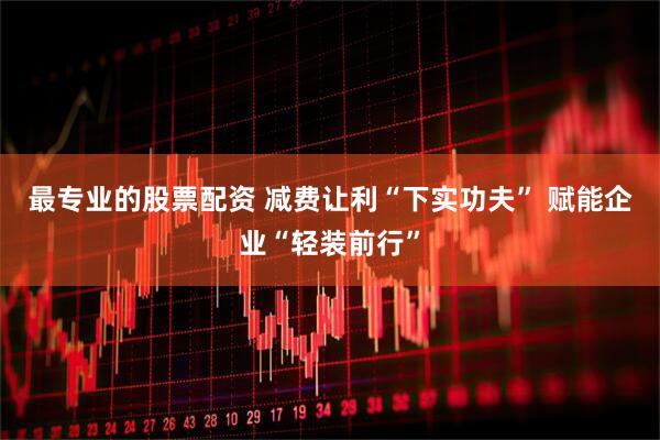 最专业的股票配资 减费让利“下实功夫” 赋能企业“轻装前行”