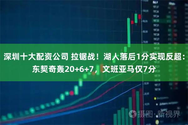 深圳十大配资公司 拉锯战！湖人落后1分实现反超：东契奇轰20+6+7，文班亚马仅7分