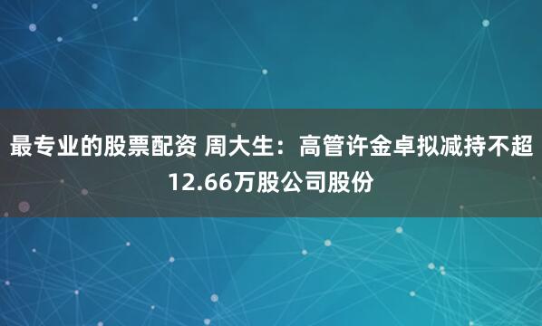 最专业的股票配资 周大生：高管许金卓拟减持不超12.66万股公司股份