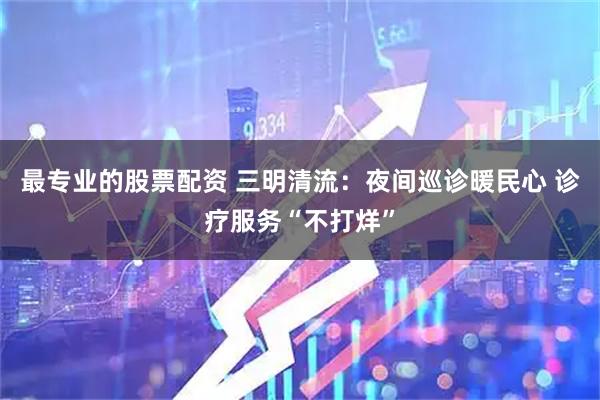 最专业的股票配资 三明清流:夜间巡诊暖民心 诊疗服务“不打烊”