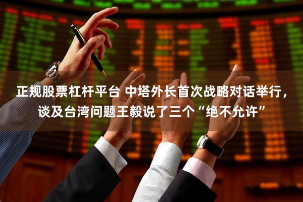 正规股票杠杆平台 中塔外长首次战略对话举行，谈及台湾问题王毅说了三个“绝不允许”