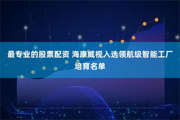 最专业的股票配资 海康威视入选领航级智能工厂培育名单