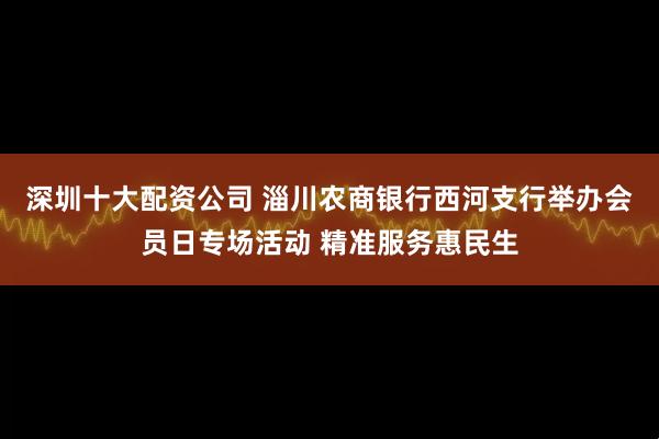 深圳十大配资公司 淄川农商银行西河支行举办会员日专场活动 精准服务惠民生