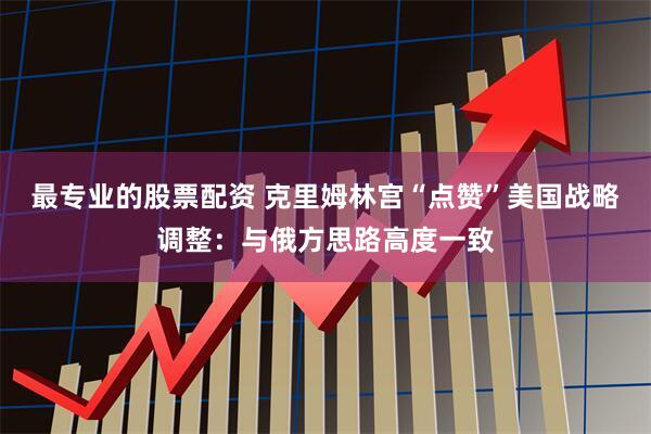 最专业的股票配资 克里姆林宫“点赞”美国战略调整：与俄方思路高度一致