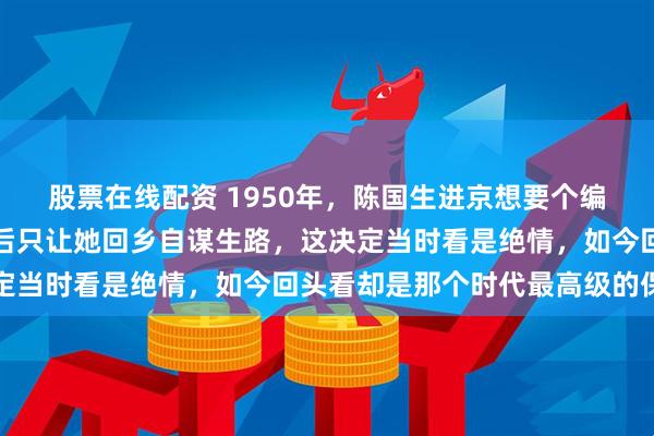 股票在线配资 1950年，陈国生进京想要个编制，毛泽东查完她家底后只让她回乡自谋生路，这决定当时看是绝情，如今回头看却是那个时代最高级的保护