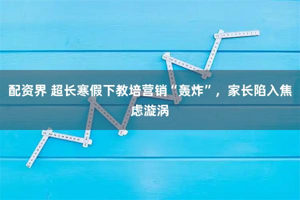 配资界 超长寒假下教培营销“轰炸”，家长陷入焦虑漩涡