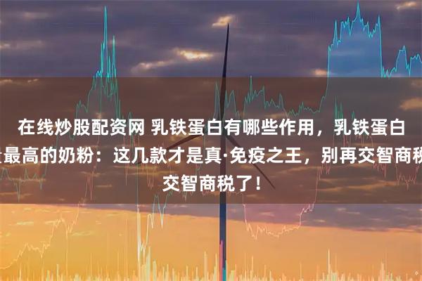 在线炒股配资网 乳铁蛋白有哪些作用,乳铁蛋白含量最高的奶粉:这几款才是真·免疫之王,别再交智商税了!