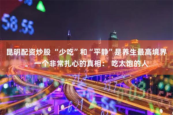昆明配资炒股 “少吃”和“平静”是养生最高境界。 一个非常扎心的真相： 吃太饱的人