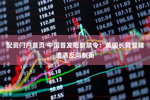 配资门户首页 中国首发阻断禁令：美国长臂管辖遭遇反向制衡