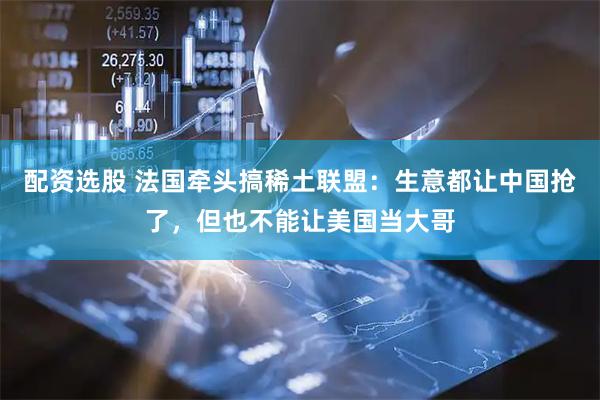 配资选股 法国牵头搞稀土联盟：生意都让中国抢了，但也不能让美国当大哥