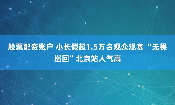 股票配资账户 小长假超1.5万名观众观赛 “无畏巡回”北京站人气高