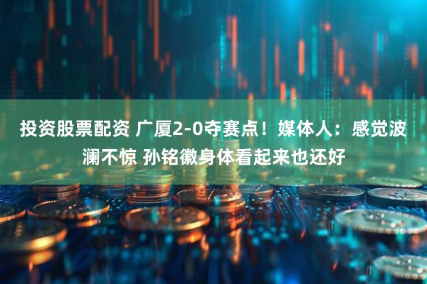 投资股票配资 广厦2-0夺赛点！媒体人：感觉波澜不惊 孙铭徽身体看起来也还好