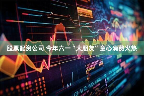 股票配资公司 今年六一“大朋友”童心消费火热