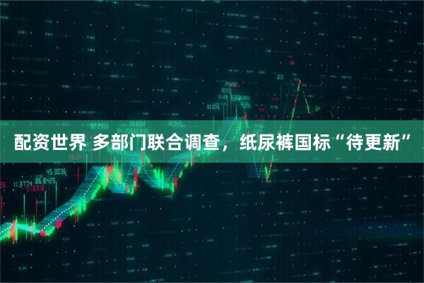 配资世界 多部门联合调查，纸尿裤国标“待更新”