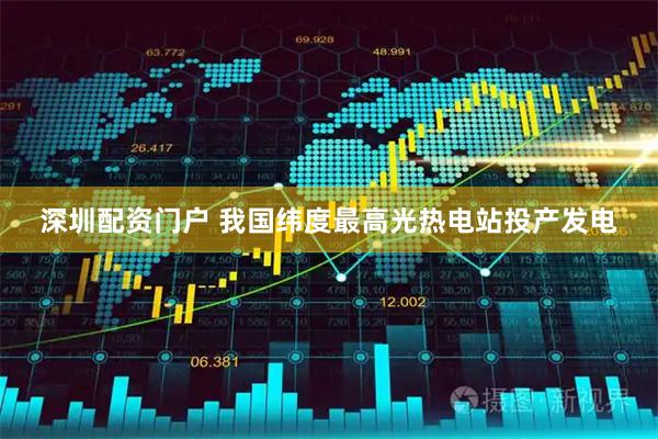 深圳配资门户 我国纬度最高光热电站投产发电