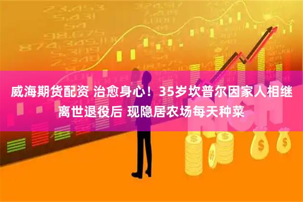 威海期货配资 治愈身心！35岁坎普尔因家人相继离世退役后 现隐居农场每天种菜