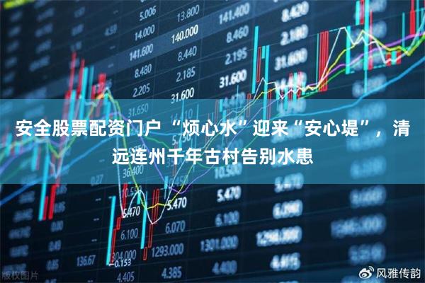安全股票配资门户 “烦心水”迎来“安心堤”，清远连州千年古村告别水患