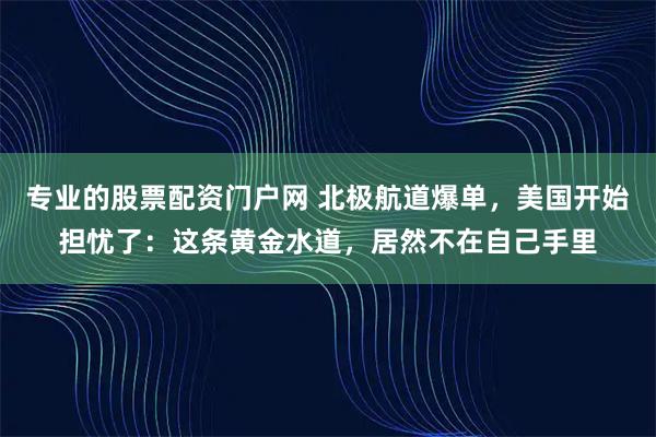 专业的股票配资门户网 北极航道爆单，美国开始担忧了：这条黄金水道，居然不在自己手里